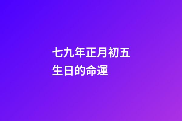 七九年正月初五生日的命運 (七九年正月初七的陽歷是多少)